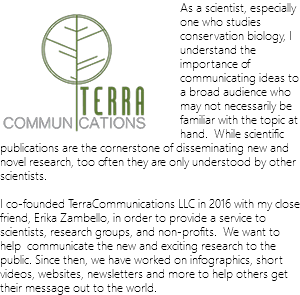 ﷯As a scientist, especially one who studies conservation biology, I understand the importance of communicating ideas to a broad audience who may not necessarily be familiar with the topic at hand. While scientific publications are the cornerstone of disseminating new and novel research, too often they are only understood by other scientists. I co-founded TerraCommunications LLC in 2016 with my close friend, Erika Zambello, in order to provide a service to scientists, research groups, and non-profits. We want to help communicate the new and exciting research to the public. Since then, we have worked on infographics, short videos, websites, newsletters and more to help others get their message out to the world.